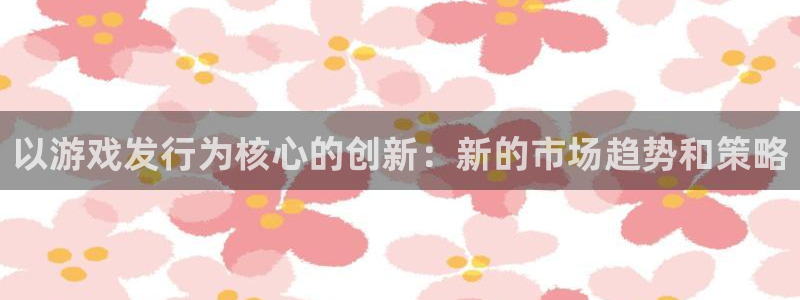pp电子官网注册登录不了：以游戏发行为核心的创新：新的市场趋势和策略