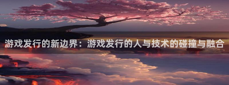 pp电子官网客服电话号码：游戏发行的新边界：游戏发行的人与技术的碰撞与融合
