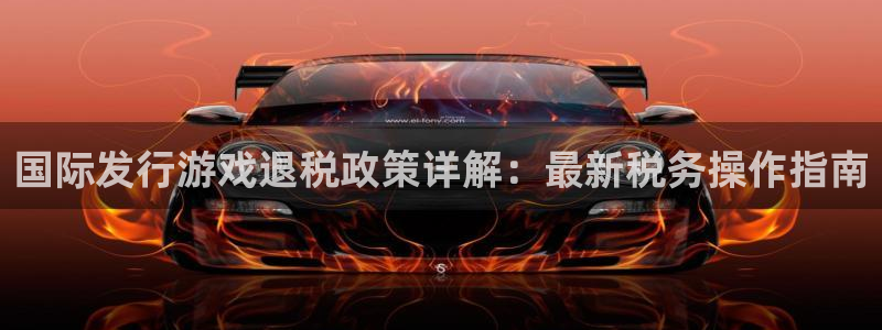 pp电子官网登录注册账号：国际发行游戏退税政策详解：最新税务操作指南